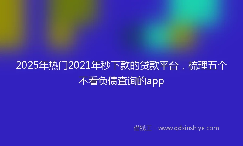 2025年热门2021年秒下款的贷款平台，梳理五个不看负债查询的app