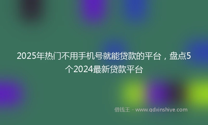 2025年热门不用手机号就能贷款的平台，盘点5个2024最新贷款平台