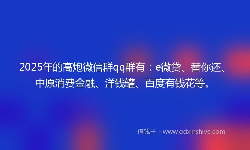 2025年的高炮微信群qq群有：e微贷、替你还、中原消费金融、洋钱罐、百度有钱花等。