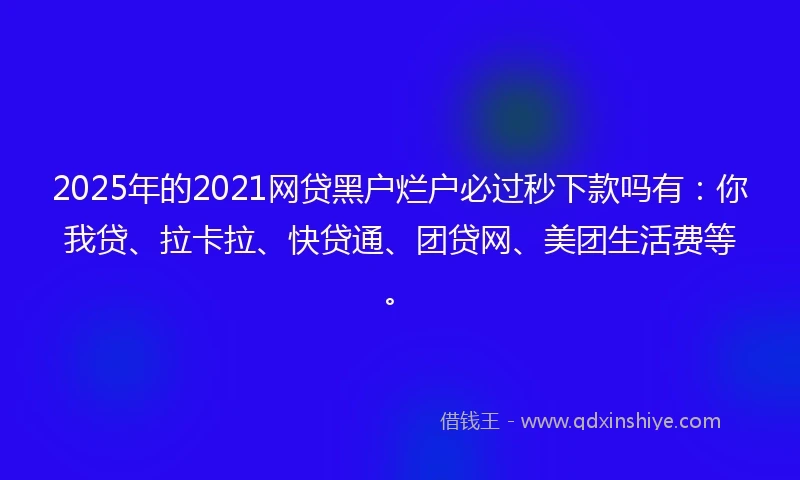 2025年的2021网贷黑户烂户必过秒下款吗有：你我贷、拉卡拉、快贷通、团贷网、美团生活费等。