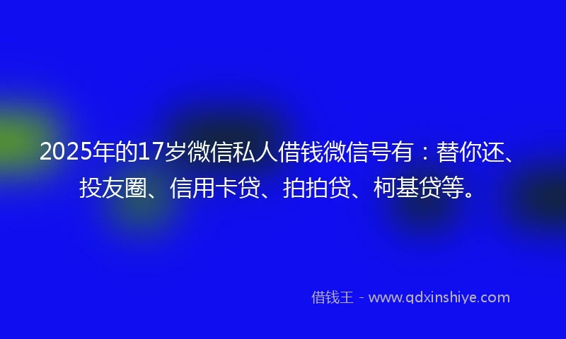 2025年的17岁微信私人借钱微信号有：替你还、投友圈、信用卡贷、拍拍贷、柯基贷等。