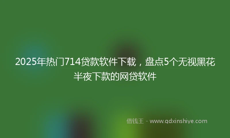 2025年热门714贷款软件下载，盘点5个无视黑花半夜下款的网贷软件