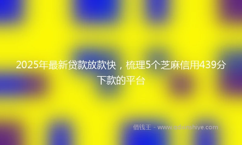 2025年最新贷款放款快，梳理5个芝麻信用439分下款的平台