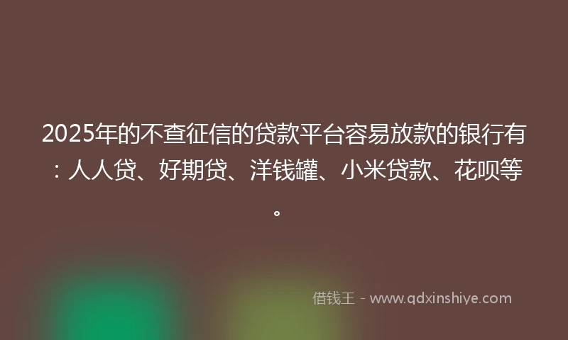 2025年的不查征信的贷款平台容易放款的银行有：人人贷、好期贷、洋钱罐、小米贷款、花呗等。