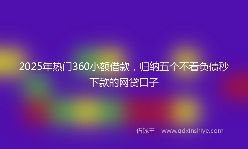 2025年热门360小额借款，归纳五个不看负债秒下款的网贷口子