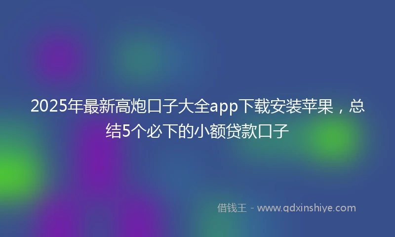 2025年最新高炮口子大全app下载安装苹果，总结5个必下的小额贷款口子