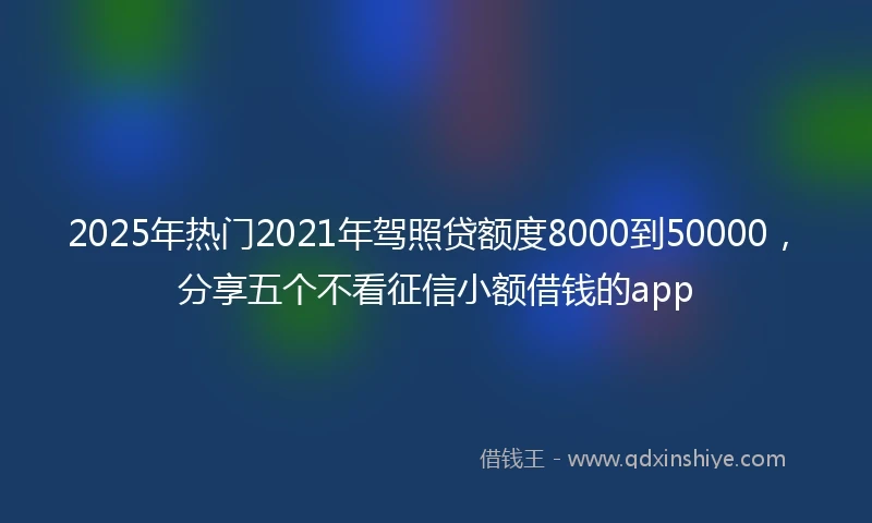 2025年热门2021年驾照贷额度8000到50000，分享五个不看征信小额借钱的app