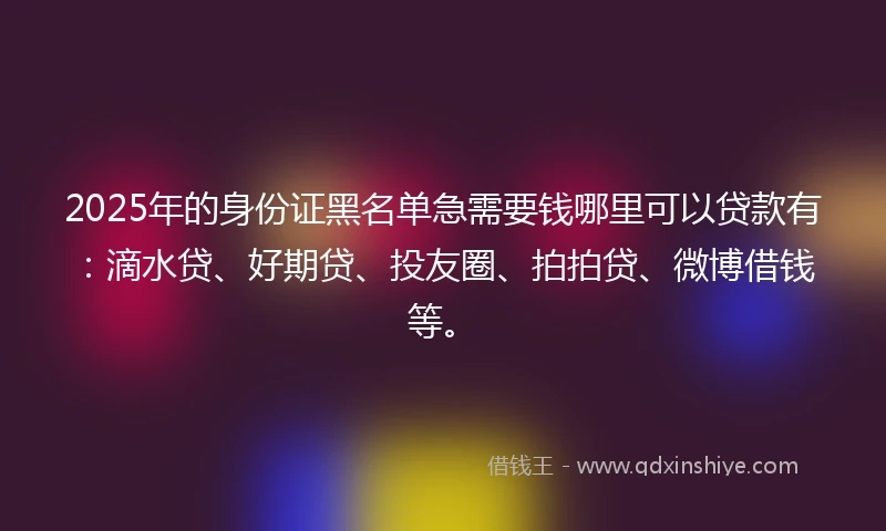 2025年的身份证黑名单急需要钱哪里可以贷款有：滴水贷、好期贷、投友圈、拍拍贷、微博借钱等。