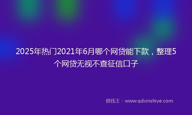 2025年热门2021年6月哪个网贷能下款，整理5个网贷无视不查征信口子