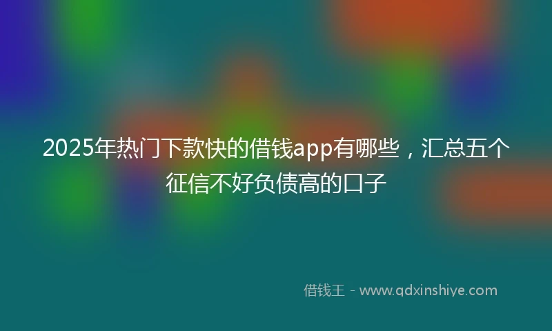 2025年热门下款快的借钱app有哪些，汇总五个征信不好负债高的口子