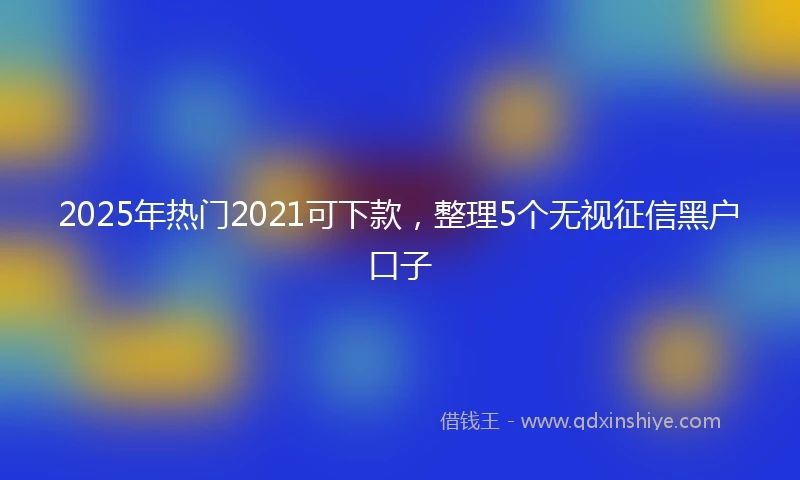 2025年热门2021可下款，整理5个无视征信黑户口子