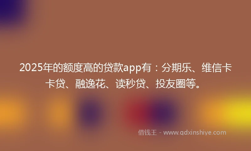 2025年的额度高的贷款app有：分期乐、维信卡卡贷、融逸花、读秒贷、投友圈等。