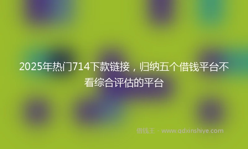 2025年热门714下款链接，归纳五个借钱平台不看综合评估的平台