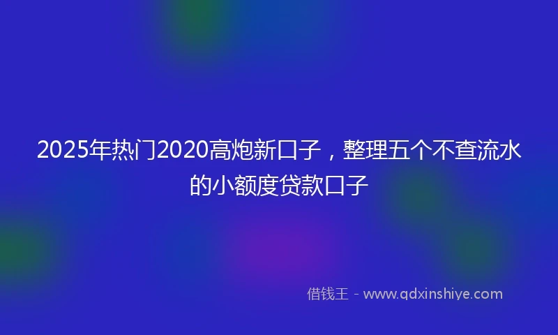2025年热门2020高炮新口子，整理五个不查流水的小额度贷款口子