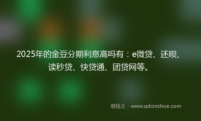 2025年的金豆分期利息高吗有：e微贷、还呗、读秒贷、快贷通、团贷网等。