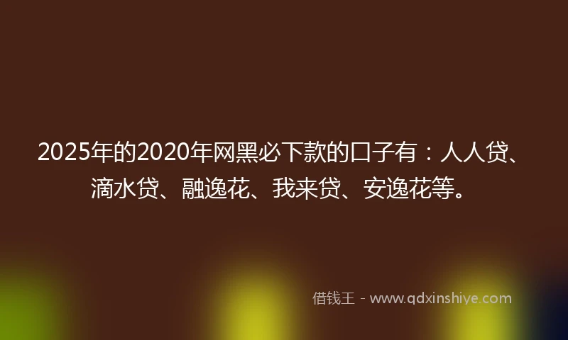 2025年的2020年网黑必下款的口子有：人人贷、滴水贷、融逸花、我来贷、安逸花等。