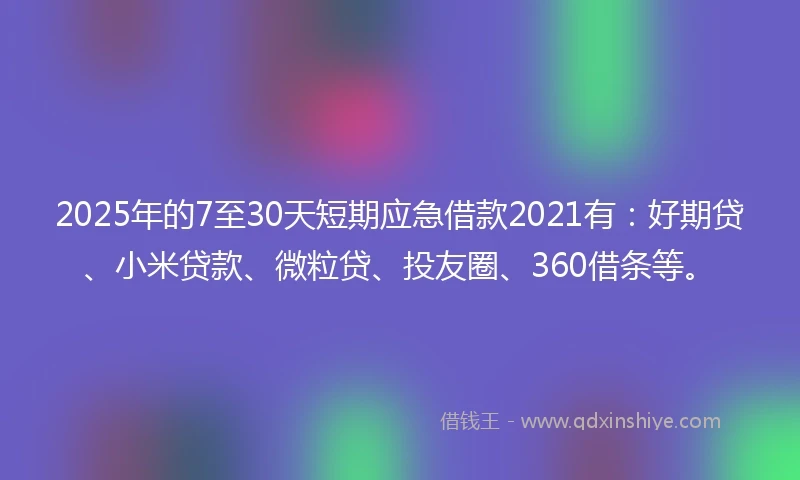 2025年的7至30天短期应急借款2021有：好期贷、小米贷款、微粒贷、投友圈、360借条等。