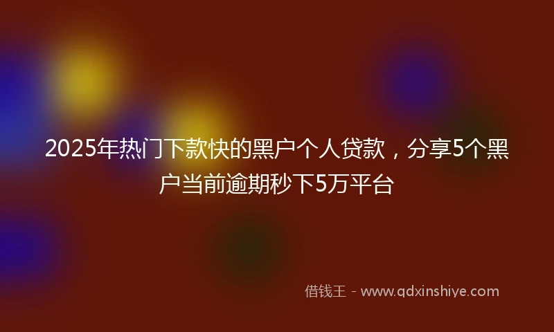 2025年热门下款快的黑户个人贷款，分享5个黑户当前逾期秒下5万平台