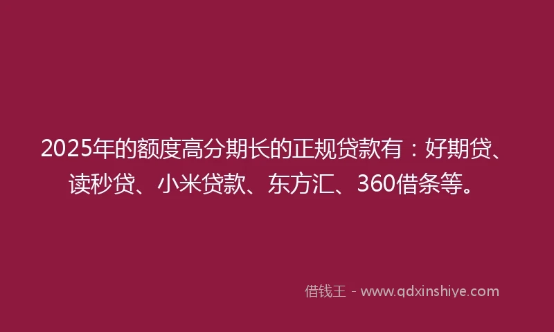 2025年的额度高分期长的正规贷款有：好期贷、读秒贷、小米贷款、东方汇、360借条等。