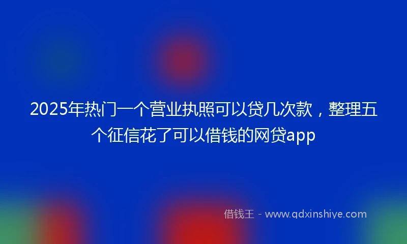 2025年热门一个营业执照可以贷几次款，整理五个征信花了可以借钱的网贷app