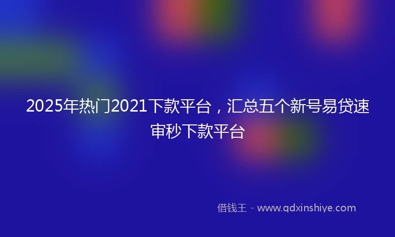 2025年热门2021下款平台，汇总五个新号易贷速审秒下款平台