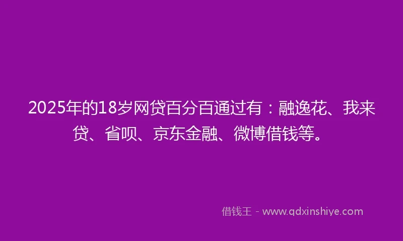 2025年的18岁网贷百分百通过有：融逸花、我来贷、省呗、京东金融、微博借钱等。