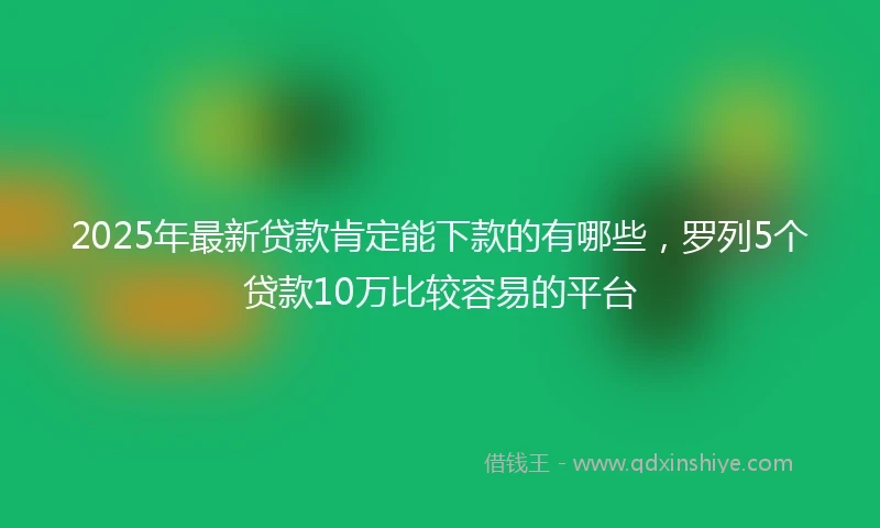 2025年最新贷款肯定能下款的有哪些，罗列5个贷款10万比较容易的平台