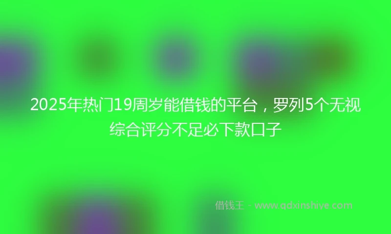 2025年热门19周岁能借钱的平台，罗列5个无视综合评分不足必下款口子
