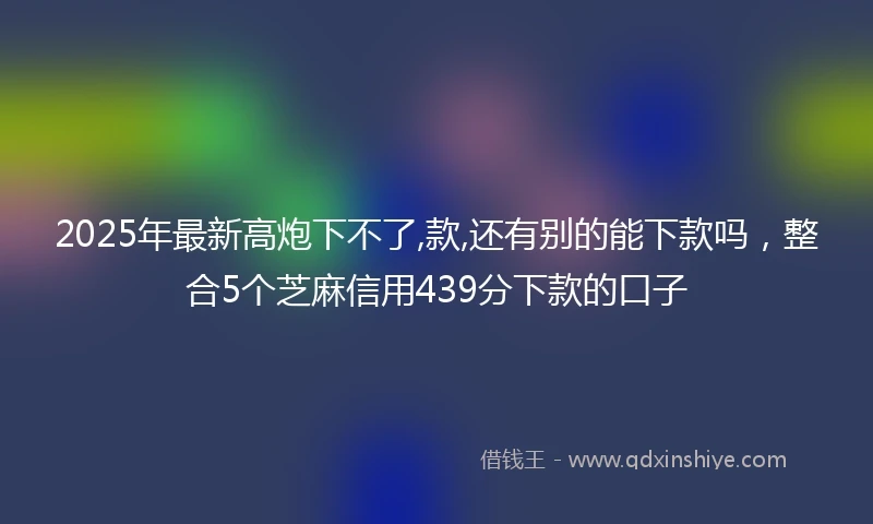 2025年最新高炮下不了,款,还有别的能下款吗，整合5个芝麻信用439分下款的口子