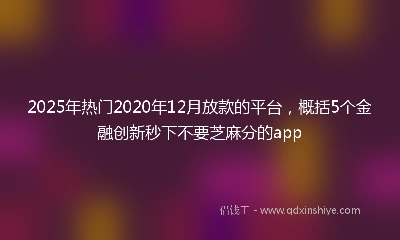 2025年热门2020年12月放款的平台，概括5个金融创新秒下不要芝麻分的app