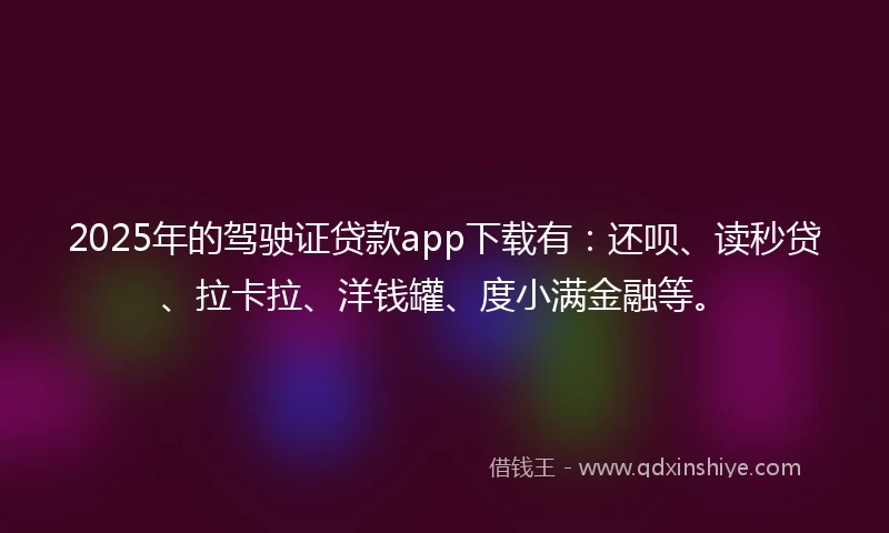 2025年的驾驶证贷款app下载有：还呗、读秒贷、拉卡拉、洋钱罐、度小满金融等。