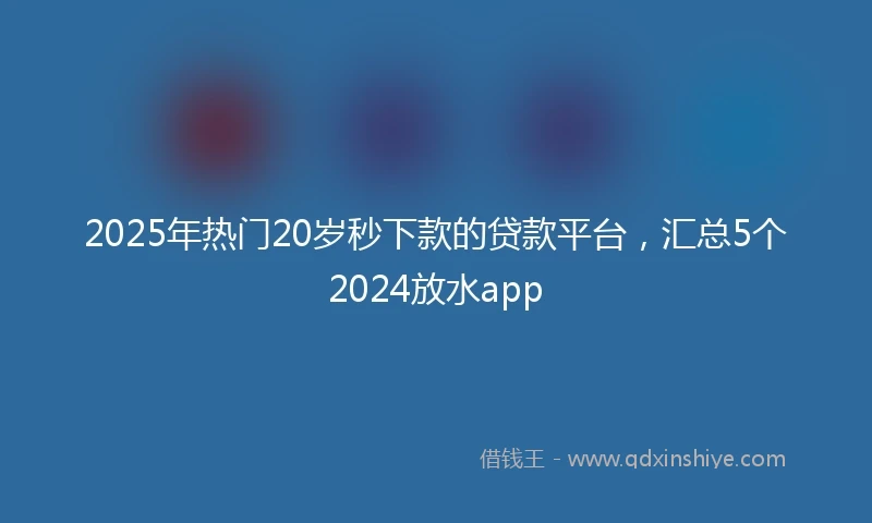 2025年热门20岁秒下款的贷款平台，汇总5个2024放水app
