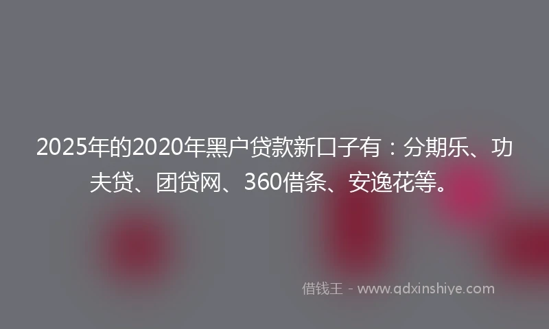 2025年的2020年黑户贷款新口子有：分期乐、功夫贷、团贷网、360借条、安逸花等。