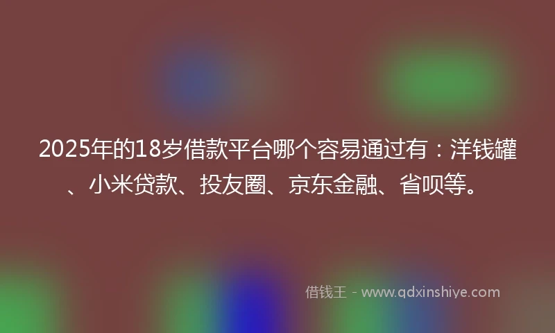 2025年的18岁借款平台哪个容易通过有：洋钱罐、小米贷款、投友圈、京东金融、省呗等。