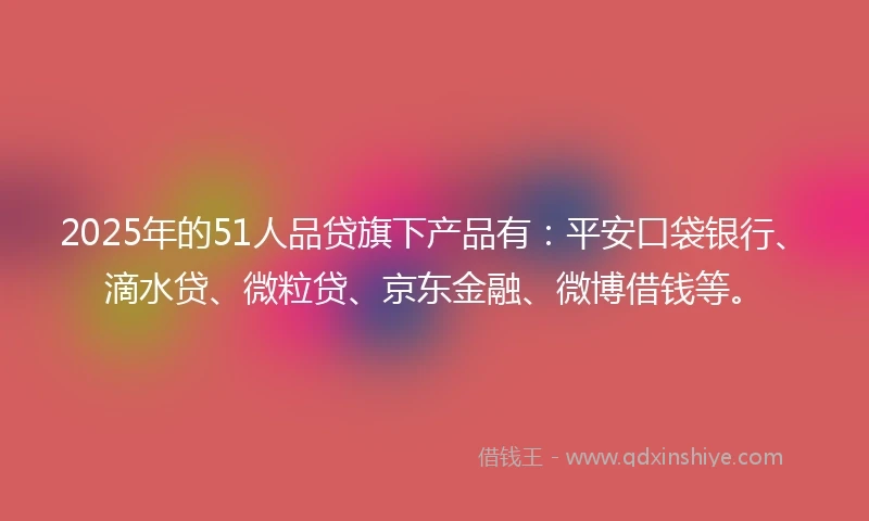 2025年的51人品贷旗下产品有：平安口袋银行、滴水贷、微粒贷、京东金融、微博借钱等。