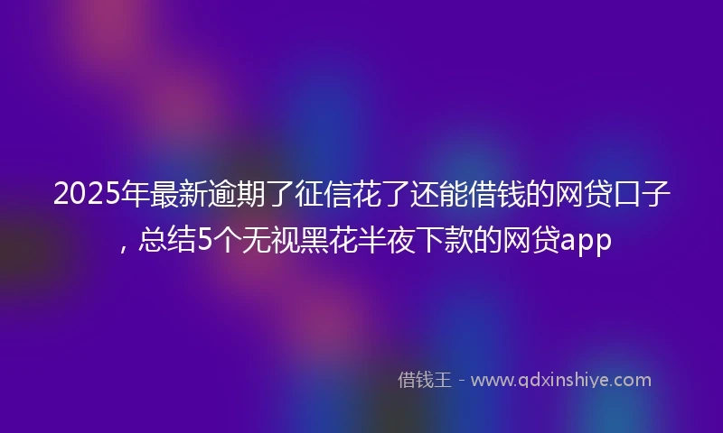 2025年最新逾期了征信花了还能借钱的网贷口子，总结5个无视黑花半夜下款的网贷app