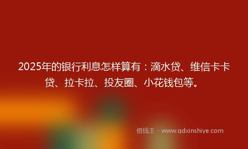 2025年的银行利息怎样算有：滴水贷、维信卡卡贷、拉卡拉、投友圈、小花钱包等。