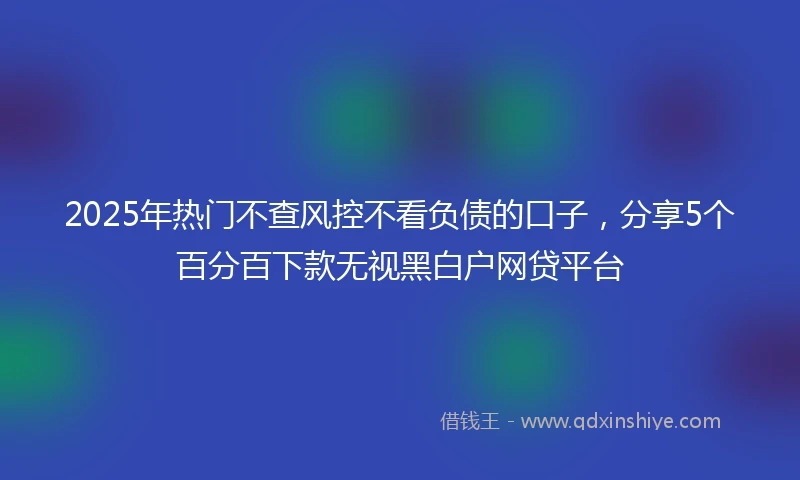 2025年热门不查风控不看负债的口子，分享5个百分百下款无视黑白户网贷平台
