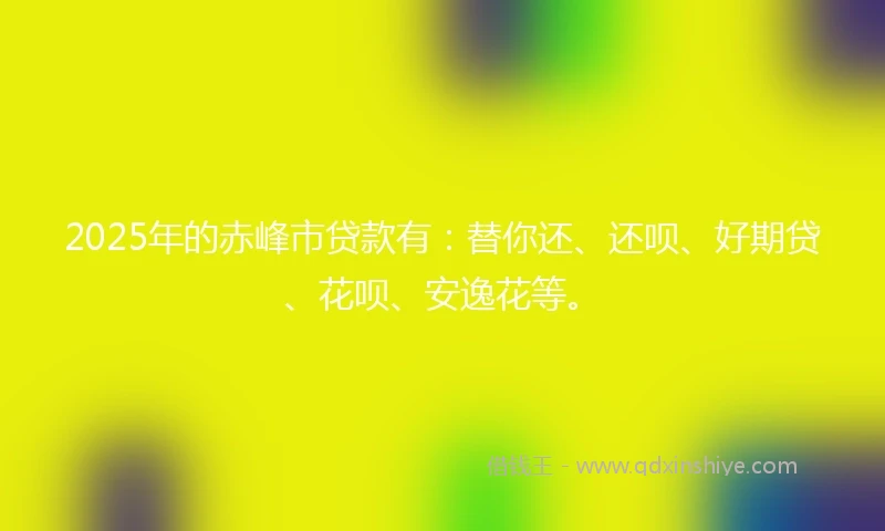 2025年的赤峰市贷款有：替你还、还呗、好期贷、花呗、安逸花等。