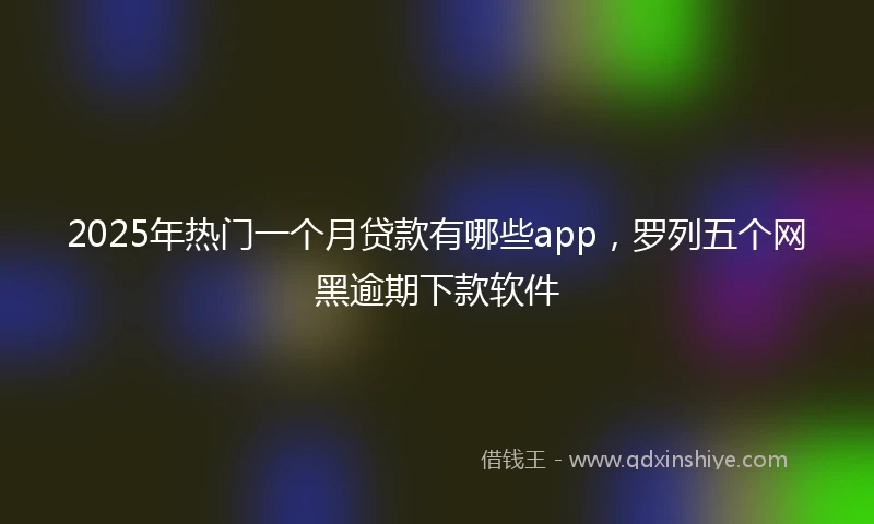 2025年热门一个月贷款有哪些app，罗列五个网黑逾期下款软件