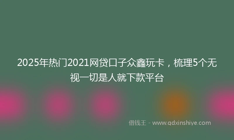 2025年热门2021网贷口子众鑫玩卡，梳理5个无视一切是人就下款平台