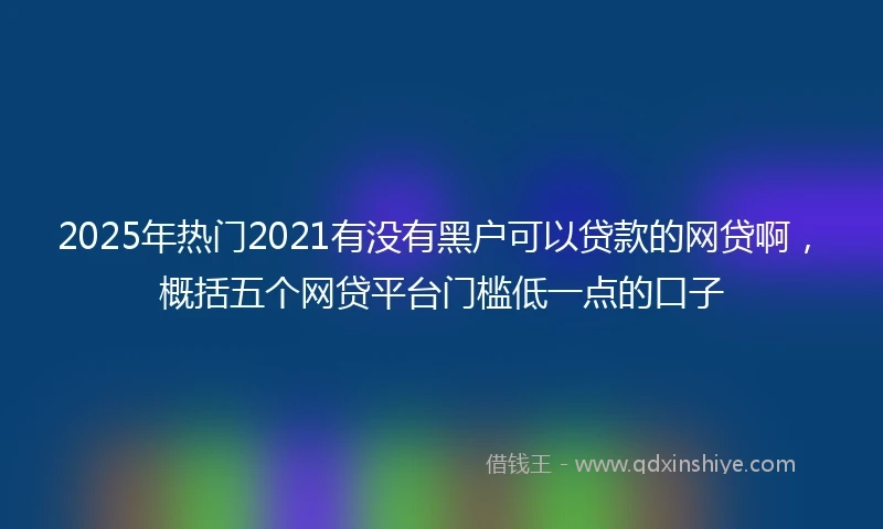 2025年热门2021有没有黑户可以贷款的网贷啊，概括五个网贷平台门槛低一点的口子
