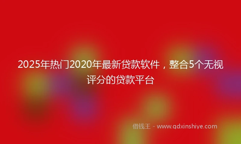 2025年热门2020年最新贷款软件，整合5个无视评分的贷款平台