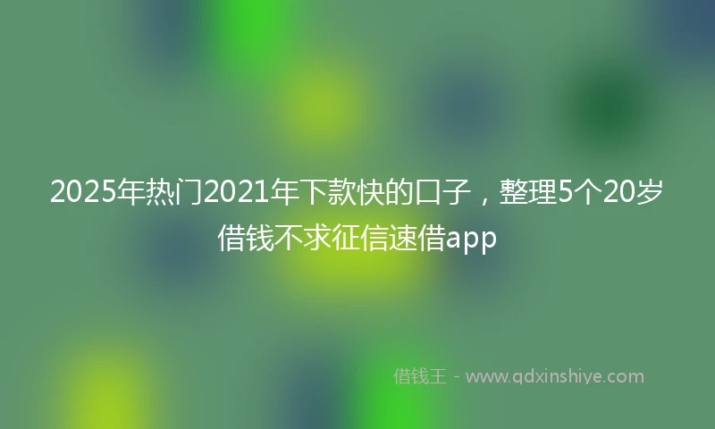 2025年热门2021年下款快的口子，整理5个20岁借钱不求征信速借app