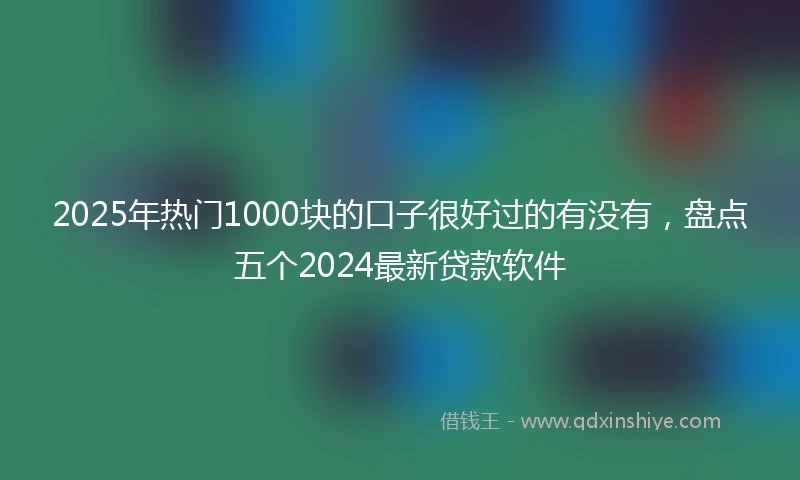 2025年热门1000块的口子很好过的有没有，盘点五个2024最新贷款软件