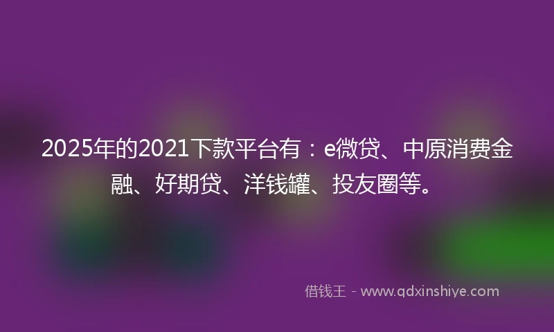 2025年的2021下款平台有：e微贷、中原消费金融、好期贷、洋钱罐、投友圈等。