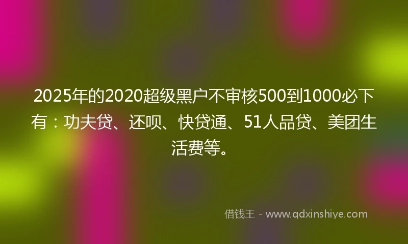 2025年的2020超级黑户不审核500到1000必下有：功夫贷、还呗、快贷通、51人品贷、美团生活费等。