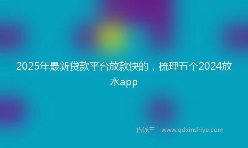 2025年最新贷款平台放款快的，梳理五个2024放水app