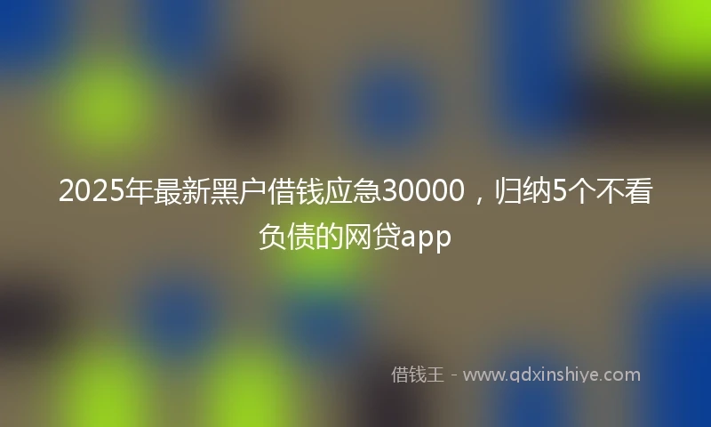 2025年最新黑户借钱应急30000，归纳5个不看负债的网贷app