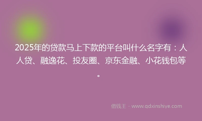2025年的贷款马上下款的平台叫什么名字有：人人贷、融逸花、投友圈、京东金融、小花钱包等。